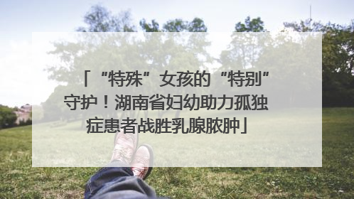 “特殊”女孩的“特别”守护！湖南省妇幼助力孤独症患者战胜乳腺脓肿