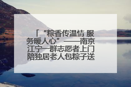 “粽香传温情 服务暖人心”——南京江宁一群志愿者上门陪独居老人包粽子送去节日的欢乐