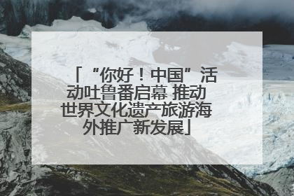 “你好！中国”活动吐鲁番启幕 推动世界文化遗产旅游海外推广新发展