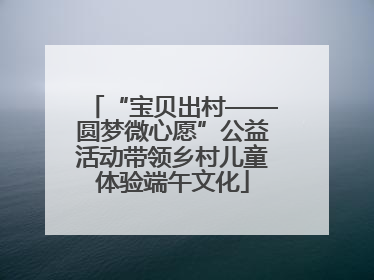 “宝贝出村——圆梦微心愿”公益活动带领乡村儿童体验端午文化