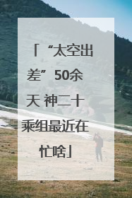 “太空出差”50余天 神二十乘组最近在忙啥
