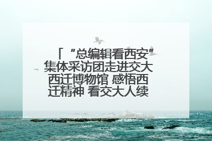 “总编辑看西安”集体采访团走进交大西迁博物馆 感悟西迁精神 看交大人续写爱国奋斗新篇章