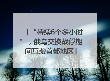 “持续6个多小时”，俄乌交换战俘期间互袭首都地区