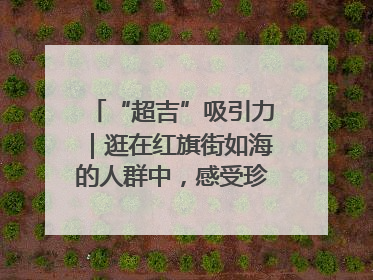 “超吉”吸引力｜逛在红旗街如海的人群中，感受珍贵的烟火气
