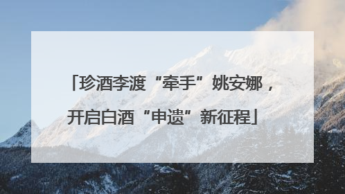 珍酒李渡“牵手”姚安娜，开启白酒“申遗”新征程