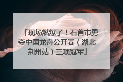 现场燃爆了！石首市勇夺中国龙舟公开赛（湖北荆州站）三项冠军