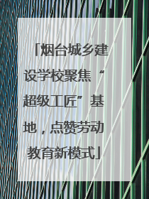 烟台城乡建设学校聚焦“超级工匠”基地，点赞劳动教育新模式