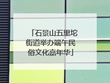 石景山五里坨街道举办端午民俗文化嘉年华