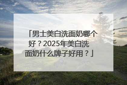 男士美白洗面奶哪个好？2025年美白洗面奶什么牌子好用？