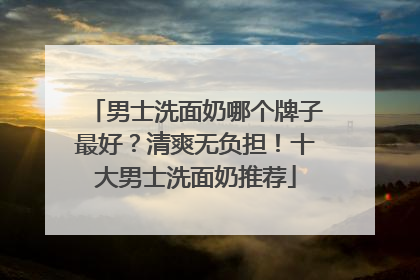 男士洗面奶哪个牌子最好？清爽无负担！十大男士洗面奶推荐