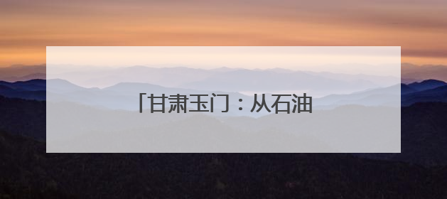 甘肃玉门：从石油摇篮到风电新生
