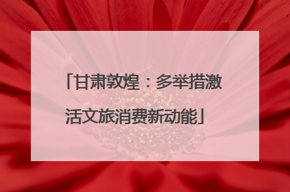 甘肃敦煌：多举措激活文旅消费新动能