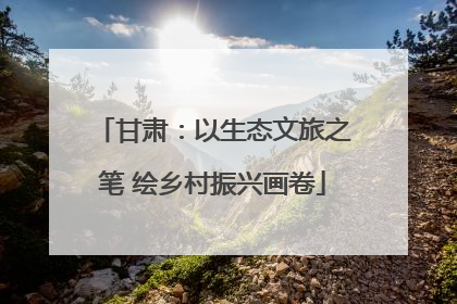 甘肃：以生态文旅之笔 绘乡村振兴画卷