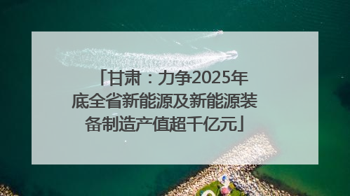 甘肃：力争2025年底全省新能源及新能源装备制造产值超千亿元