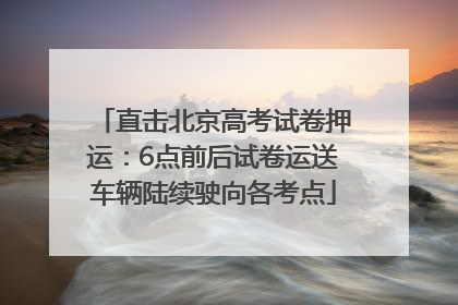 直击北京高考试卷押运：6点前后试卷运送车辆陆续驶向各考点