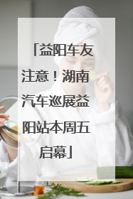 益阳车友注意！湖南汽车巡展益阳站本周五启幕