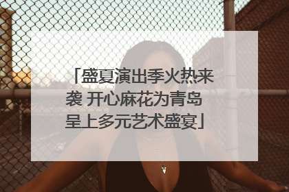 盛夏演出季火热来袭 开心麻花为青岛呈上多元艺术盛宴
