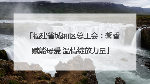 福建省城厢区总工会：馨香赋能母爱 温情绽放力量