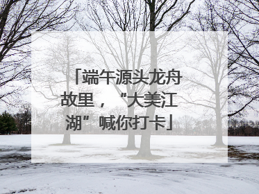 端午源头龙舟故里，“大美江湖”喊你打卡