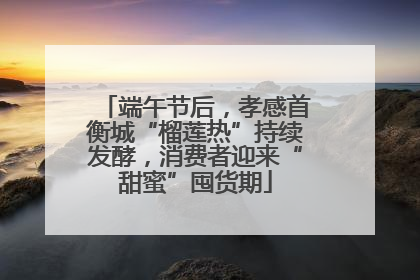 端午节后，孝感首衡城“榴莲热”持续发酵，消费者迎来“甜蜜”囤货期
