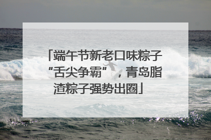 端午节新老口味粽子“舌尖争霸”，青岛脂渣粽子强势出圈