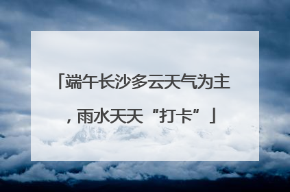 端午长沙多云天气为主，雨水天天“打卡”