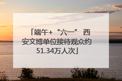 端午+“六一” 西安文博单位接待观众约51.34万人次