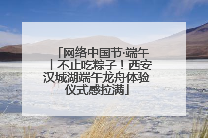 网络中国节·端午丨不止吃粽子！西安汉城湖端午龙舟体验仪式感拉满
