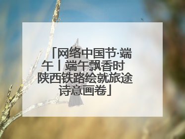 网络中国节·端午丨端午飘香时 陕西铁路绘就旅途诗意画卷