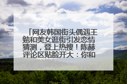 网友韩国街头偶遇王勉和美女逛街引发恋情猜测，登上热搜！陈赫评论区贴脸开大：你和谁逛街？我也想知道