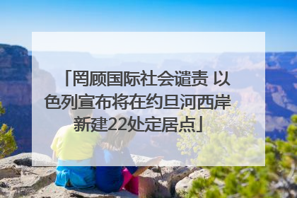 罔顾国际社会谴责 以色列宣布将在约旦河西岸新建22处定居点