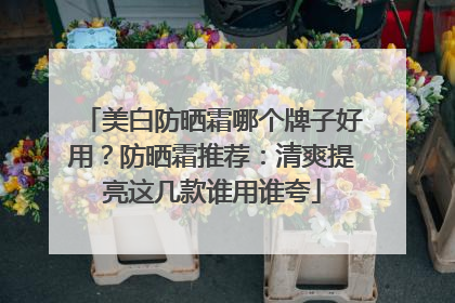 美白防晒霜哪个牌子好用？防晒霜推荐：清爽提亮这几款谁用谁夸