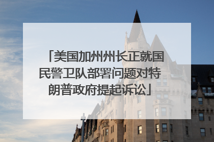 美国加州州长正就国民警卫队部署问题对特朗普政府提起诉讼