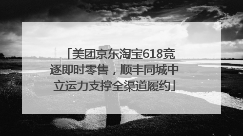 美团京东淘宝618竞逐即时零售，顺丰同城中立运力支撑全渠道履约