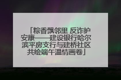 粽香飘邻里 反诈护安康——建设银行哈尔滨平房支行与建桥社区共绘端午温情画卷