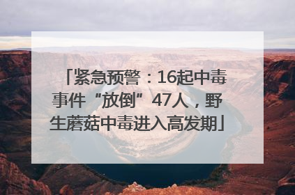 紧急预警：16起中毒事件“放倒”47人，野生蘑菇中毒进入高发期