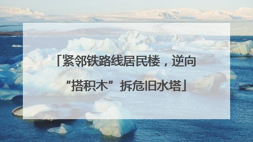 紧邻铁路线居民楼，逆向“搭积木”拆危旧水塔