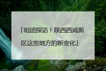 组团探访！陕西西咸新区这些地方的新变化