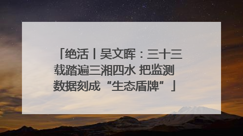绝活丨吴文晖：三十三载踏遍三湘四水 把监测数据刻成“生态盾牌”