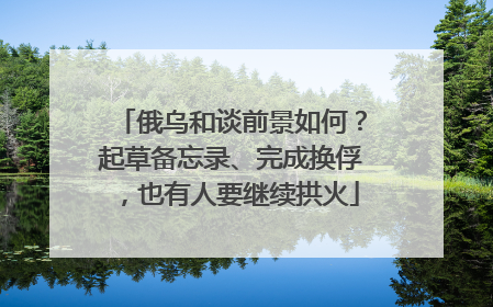俄乌和谈前景如何？起草备忘录、完成换俘，也有人要继续拱火