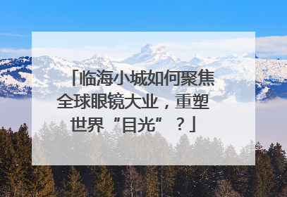 临海小城如何聚焦全球眼镜大业，重塑世界“目光”？