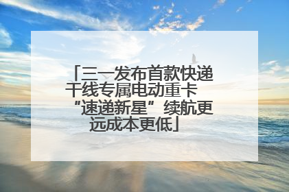 三一发布首款快递干线专属电动重卡 “速递新星”续航更远成本更低