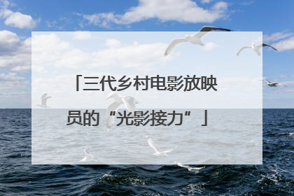 三代乡村电影放映员的“光影接力”