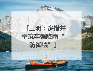 三明：多措并举筑牢强降雨“防御墙”