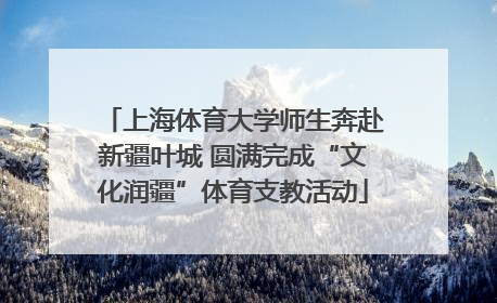 上海体育大学师生奔赴新疆叶城 圆满完成“文化润疆”体育支教活动
