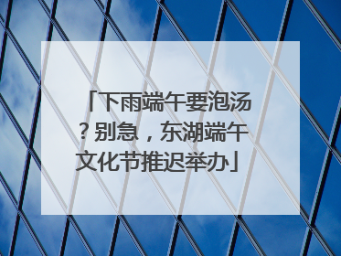 下雨端午要泡汤？别急，东湖端午文化节推迟举办