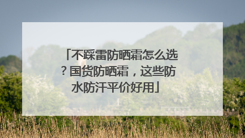 不踩雷防晒霜怎么选？国货防晒霜，这些防水防汗平价好用