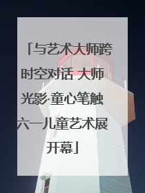 与艺术大师跨时空对话 大师光影·童心笔触六一儿童艺术展开幕
