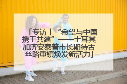 专访丨“希望与中国携手共建”——土耳其加济安泰普市长期待古丝路重镇焕发新活力