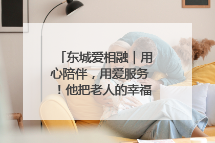 东城爱相融｜用心陪伴，用爱服务！他把老人的幸福感当“大事儿”